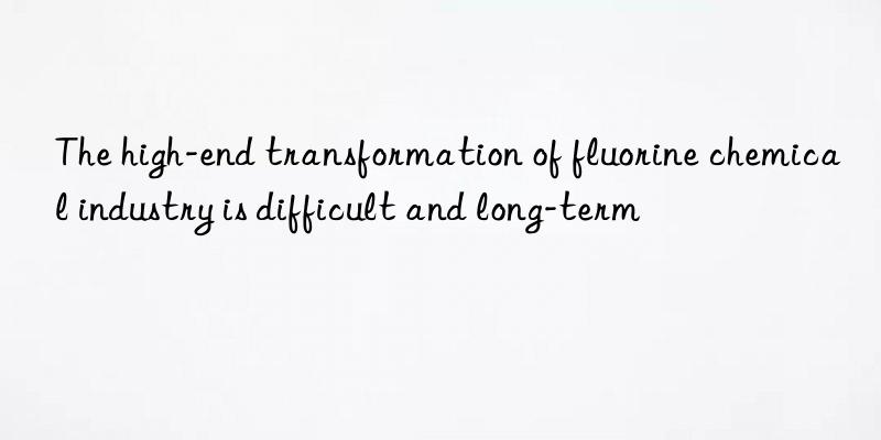 The high-end transformation of fluorine chemical industry is difficult and long-term