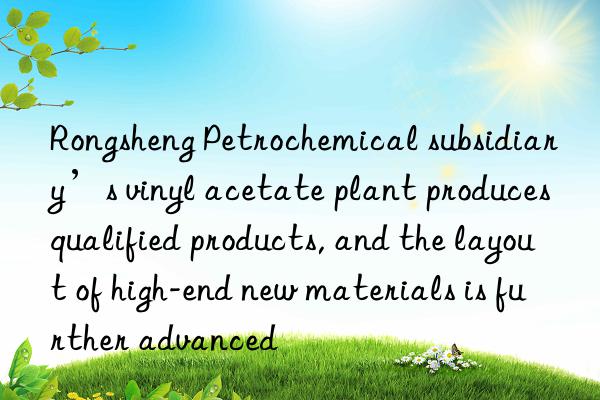 Rongsheng Petrochemical subsidiary’s vinyl acetate plant produces qualified products, and the layout of high-end new materials is further advanced