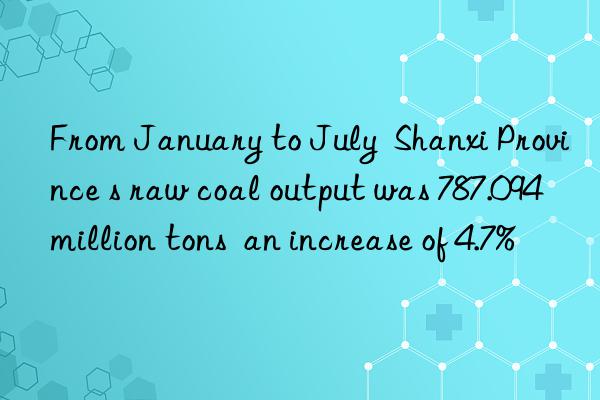 From January to July  Shanxi Province s raw coal output was 787.094 million tons  an increase of 4.7%