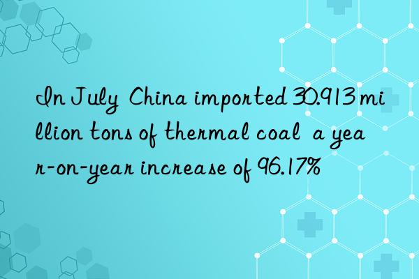 In July  China imported 30.913 million tons of thermal coal  a year-on-year increase of 96.17%