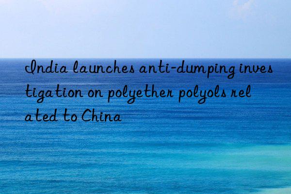 India launches anti-dumping investigation on polyether polyols related to China