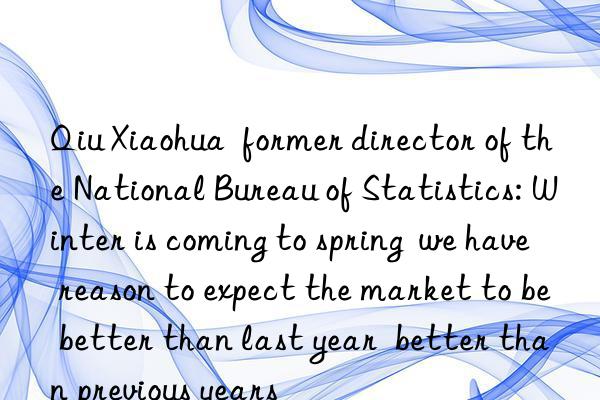 Qiu Xiaohua  former director of the National Bureau of Statistics: Winter is coming to spring  we have reason to expect the market to be better than last year  better than previous years