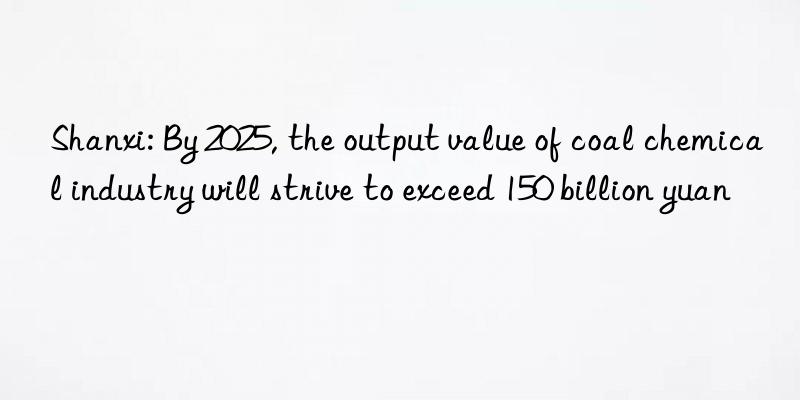Shanxi: By 2025, the output value of coal chemical industry will strive to exceed 150 billion yuan