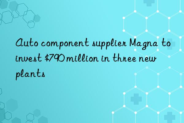 Auto component supplier Magna to invest $790 million in three new plants