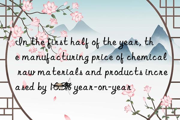 In the first half of the year, the manufacturing price of chemical raw materials and products increased by 16.3% year-on-year