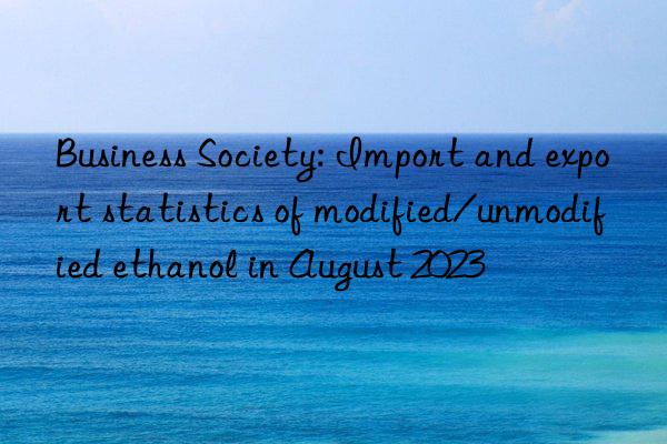 Business Society: Import and export statistics of modified/unmodified ethanol in August 2023