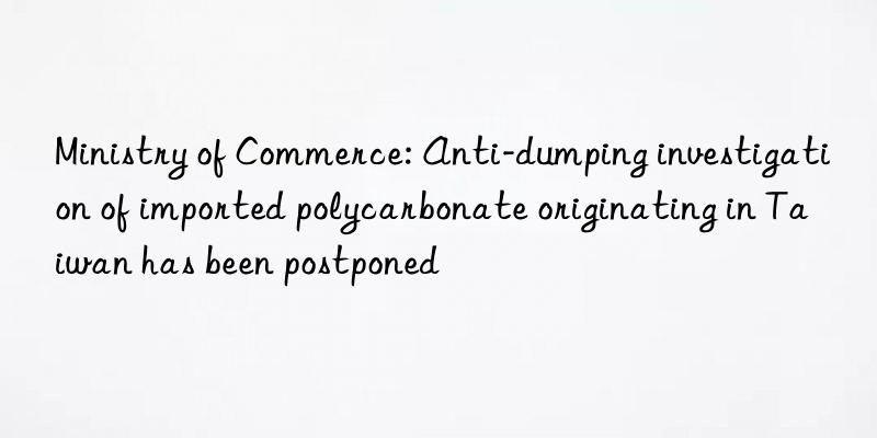 Ministry of Commerce: Anti-dumping investigation of imported polycarbonate originating in Taiwan has been postponed