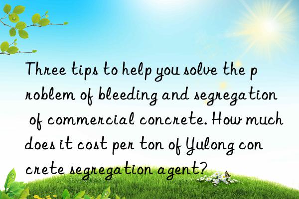 Three tips to help you solve the problem of bleeding and segregation of commercial concrete. How much does it cost per ton of Yulong concrete segregation agent?