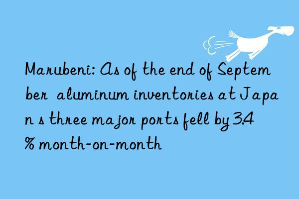 Marubeni: As of the end of September  aluminum inventories at Japan s three major ports fell by 3.4% month-on-month