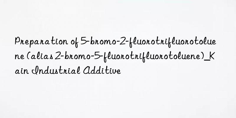 Preparation of 5-bromo-2-fluorotrifluorotoluene (alias 2-bromo-5-fluorotrifluorotoluene)_Kain Industrial Additive