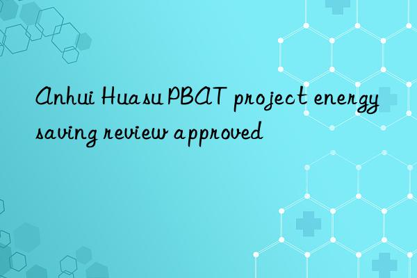 Anhui Huasu PBAT project energy saving review approved