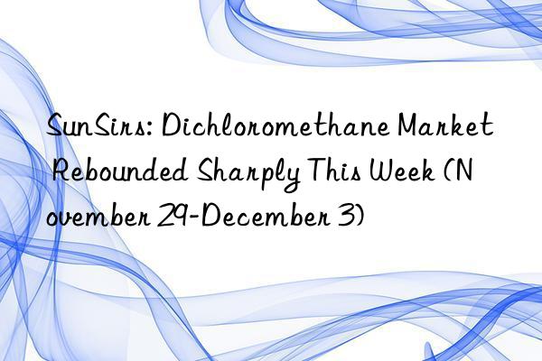 SunSirs: Dichloromethane Market Rebounded Sharply This Week (November 29-December 3)