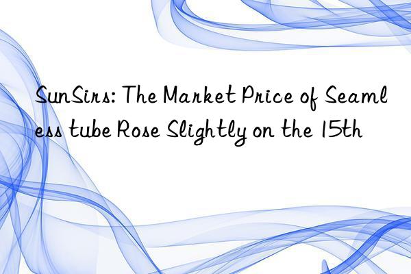 SunSirs: The Market Price of Seamless tube Rose Slightly on the 15th