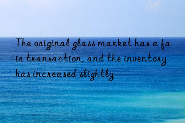 The original glass market has a fair transaction, and the inventory has increased slightly