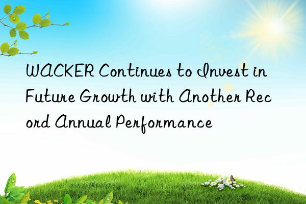 WACKER Continues to Invest in Future Growth with Another Record Annual Performance