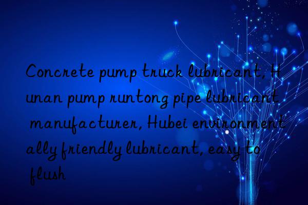 Concrete pump truck lubricant, Hunan pump runtong pipe lubricant manufacturer, Hubei environmentally friendly lubricant, easy to flush