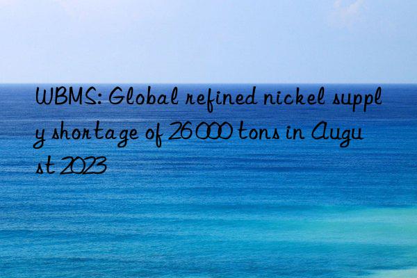 WBMS: Global refined nickel supply shortage of 26 000 tons in August 2023