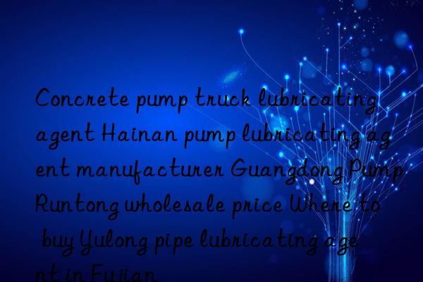 Concrete pump truck lubricating agent Hainan pump lubricating agent manufacturer Guangdong Pump Runtong wholesale price Where to buy Yulong pipe lubricating agent in Fujian