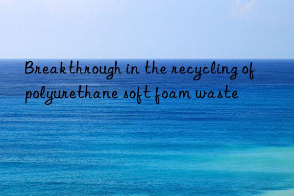 Breakthrough in the recycling of polyurethane soft foam waste