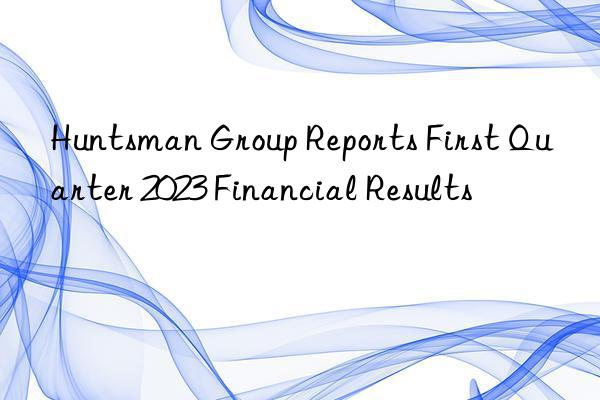 Huntsman Group Reports First Quarter 2023 Financial Results