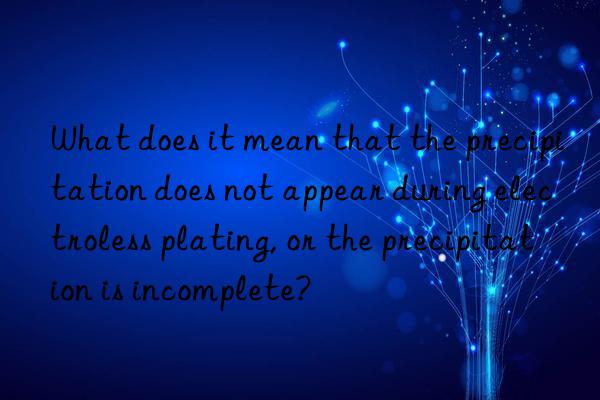 What does it mean that the precipitation does not appear during electroless plating, or the precipitation is incomplete?