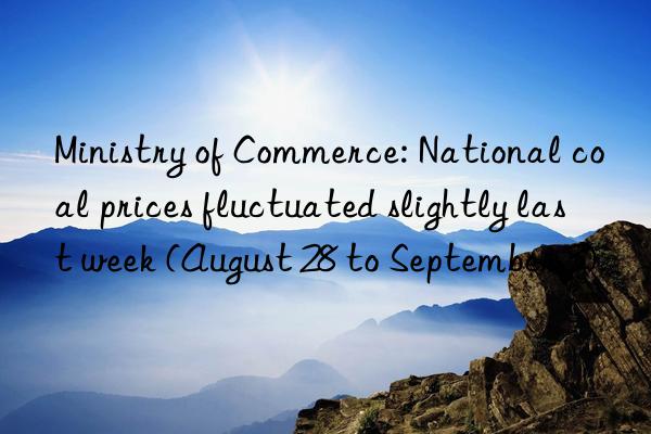 Ministry of Commerce: National coal prices fluctuated slightly last week (August 28 to September 3)