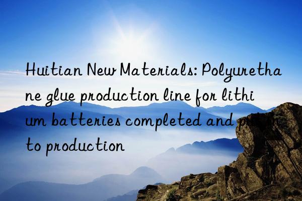 Huitian New Materials: Polyurethane glue production line for lithium batteries completed and put into production