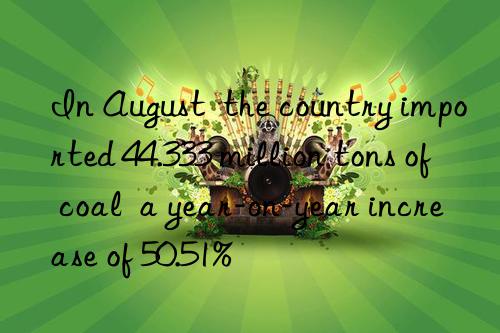 In August  the country imported 44.333 million tons of coal  a year-on-year increase of 50.51%