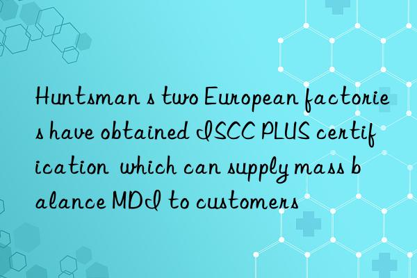 Huntsman s two European factories have obtained ISCC PLUS certification  which can supply mass balance MDI to customers