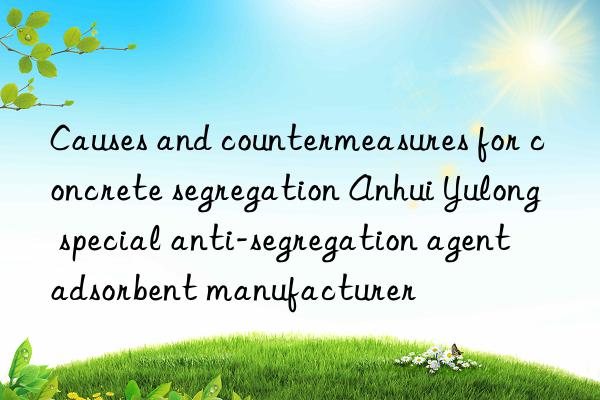 Causes and countermeasures for concrete segregation Anhui Yulong special anti-segregation agent adsorbent manufacturer