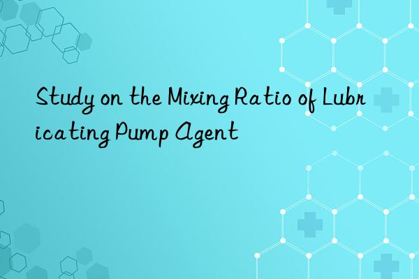 Study on the Mixing Ratio of Lubricating Pump Agent