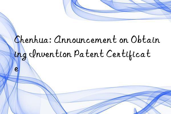 Chenhua: Announcement on Obtaining Invention Patent Certificate