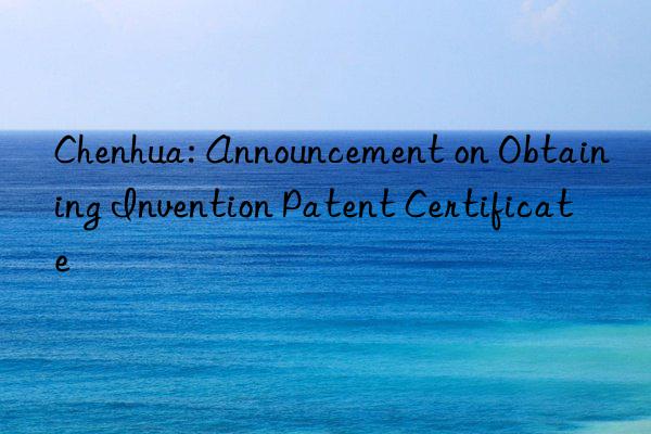 Chenhua: Announcement on Obtaining Invention Patent Certificate