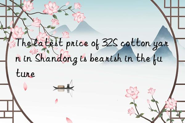 The latest price of 32S cotton yarn in Shandong is bearish in the future