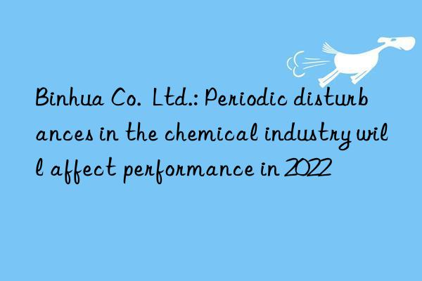 Binhua Co.  Ltd.: Periodic disturbances in the chemical industry will affect performance in 2022