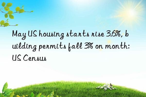 May US housing starts rise 3.6%, building permits fall 3% on month: US Census