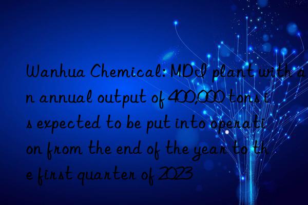 Wanhua Chemical: MDI plant with an annual output of 400,000 tons is expected to be put into operation from the end of the year to the first quarter of 2023