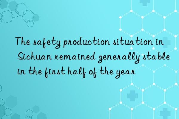 The safety production situation in Sichuan remained generally stable in the first half of the year