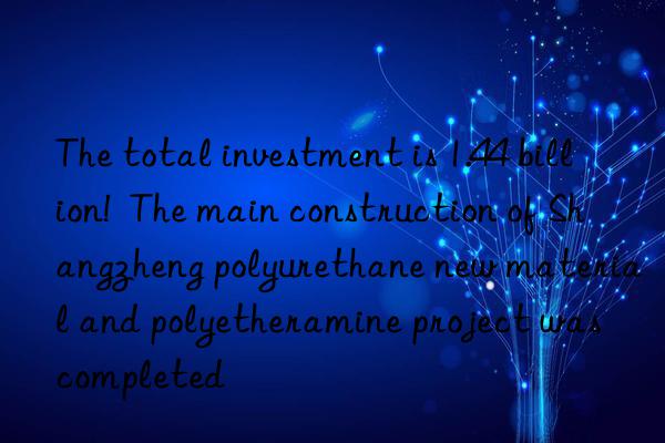 The total investment is 1.44 billion!  The main construction of Shangzheng polyurethane new material and polyetheramine project was completed