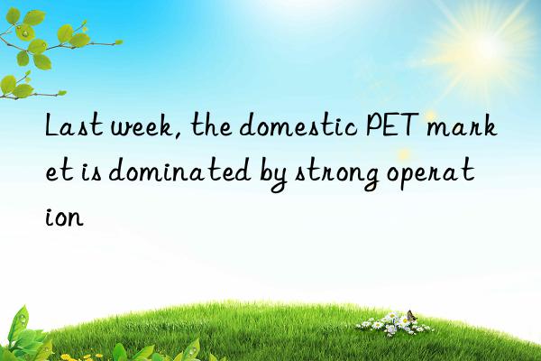 Last week, the domestic PET market is dominated by strong operation