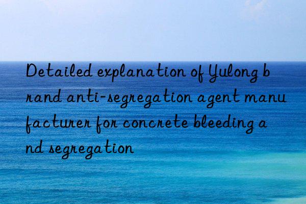 Detailed explanation of Yulong brand anti-segregation agent manufacturer for concrete bleeding and segregation