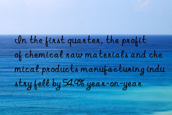 In the first quarter, the profit of chemical raw materials and chemical products manufacturing industry fell by 54.9% year-on-year