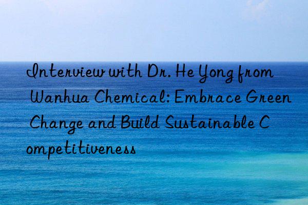 Interview with Dr. He Yong from Wanhua Chemical: Embrace Green Change and Build Sustainable Competitiveness