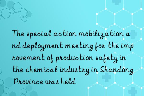 The special action mobilization and deployment meeting for the improvement of production safety in the chemical industry in Shandong Province was held