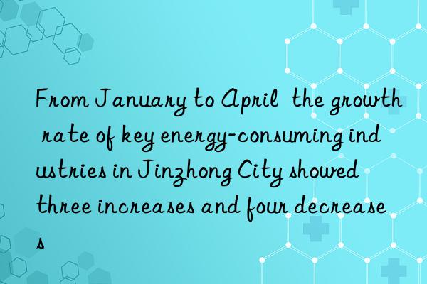 From January to April  the growth rate of key energy-consuming industries in Jinzhong City showed  three increases and four decreases