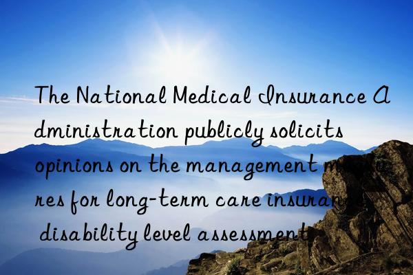 The National Medical Insurance Administration publicly solicits opinions on the management measures for long-term care insurance disability level assessment