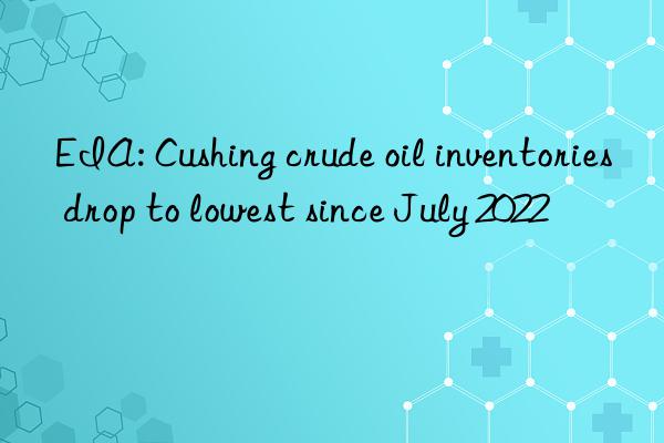 EIA: Cushing crude oil inventories drop to lowest since July 2022