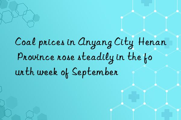 Coal prices in Anyang City  Henan Province rose steadily in the fourth week of September