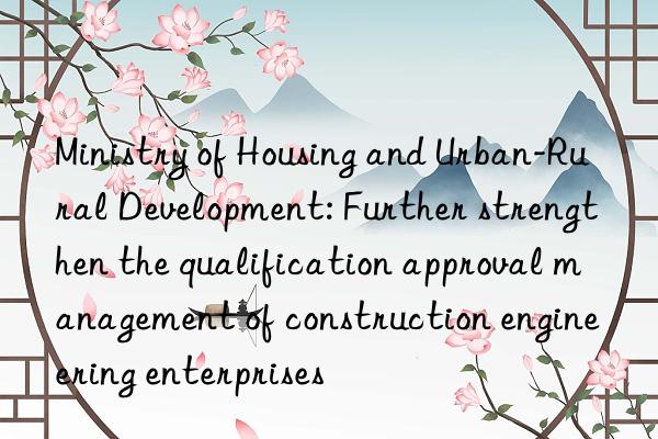 Ministry of Housing and Urban-Rural Development: Further strengthen the qualification approval management of construction engineering enterprises