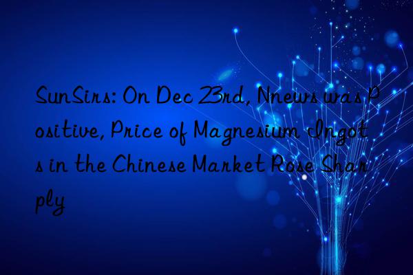 SunSirs: On Dec 23rd, Nnews was Positive, Price of Magnesium Ingots in the Chinese Market Rose Sharply